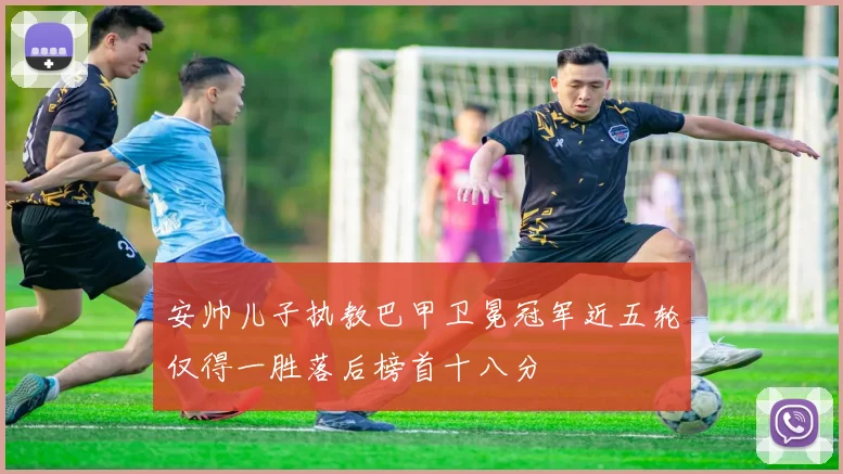 安帅儿子执教巴甲卫冕冠军近五轮仅得一胜落后榜首十八分