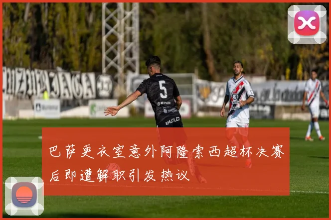 巴萨更衣室意外阿隆索西超杯决赛后即遭解职引发热议