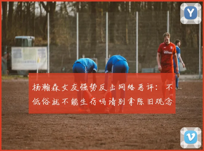 杨瀚森女友强势反击网络恶评：不低俗就不能生存吗请别拿陈旧观念来羞辱我们