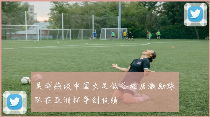 吴海燕谈中国女足低谷经历激励球队在亚洲杯争创佳绩