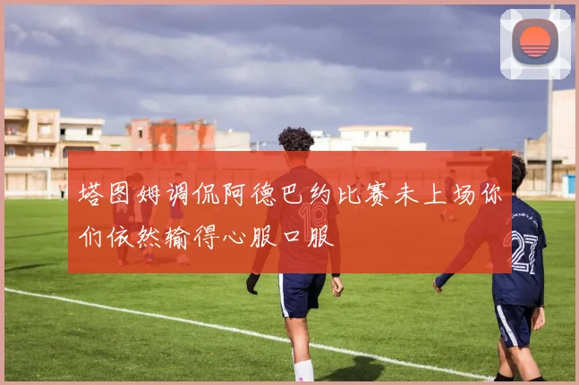塔图姆调侃阿德巴约比赛未上场你们依然输得心服口服