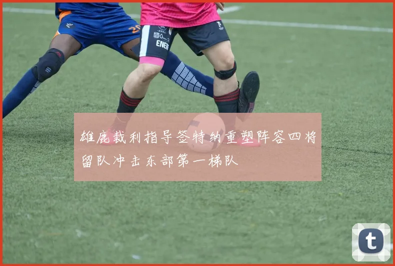 雄鹿裁利指导签特纳重塑阵容四将留队冲击东部第一梯队
