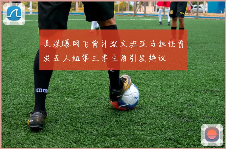 美媒曝网飞曾计划文班亚马担任首发五人组第三季主角引发热议