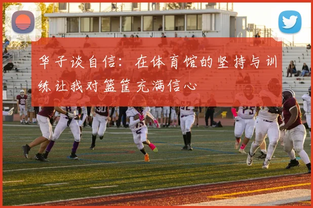 华子谈自信:在体育馆的坚持与训练让我对篮筐充满信心