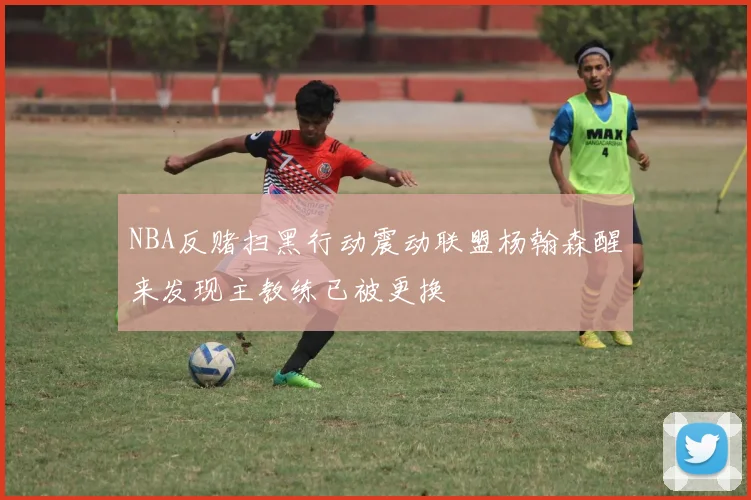 NBA反赌扫黑行动震动联盟杨翰森醒来发现主教练已被更换