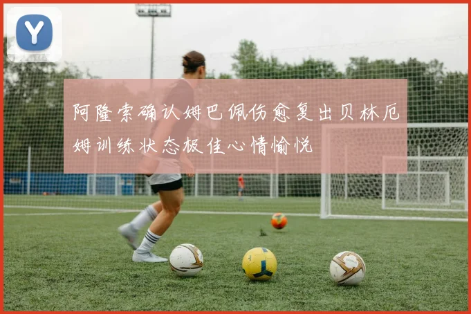 阿隆索确认姆巴佩伤愈复出贝林厄姆训练状态极佳心情愉悦