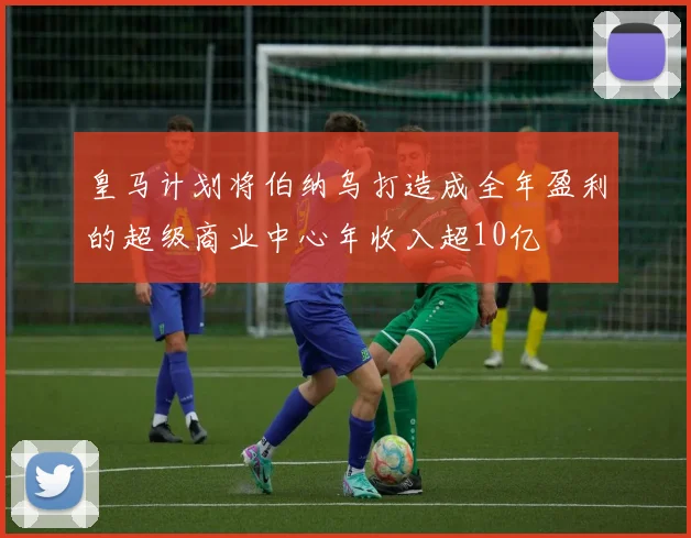 皇马计划将伯纳乌打造成全年盈利的超级商业中心年收入超10亿
