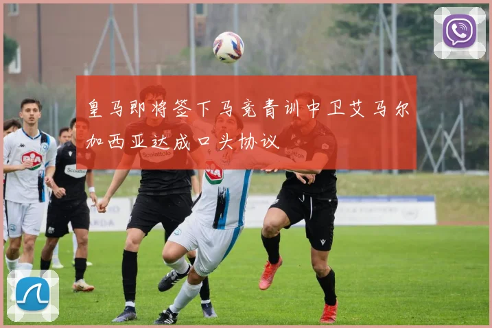 皇马即将签下马竞青训中卫艾马尔加西亚达成口头协议