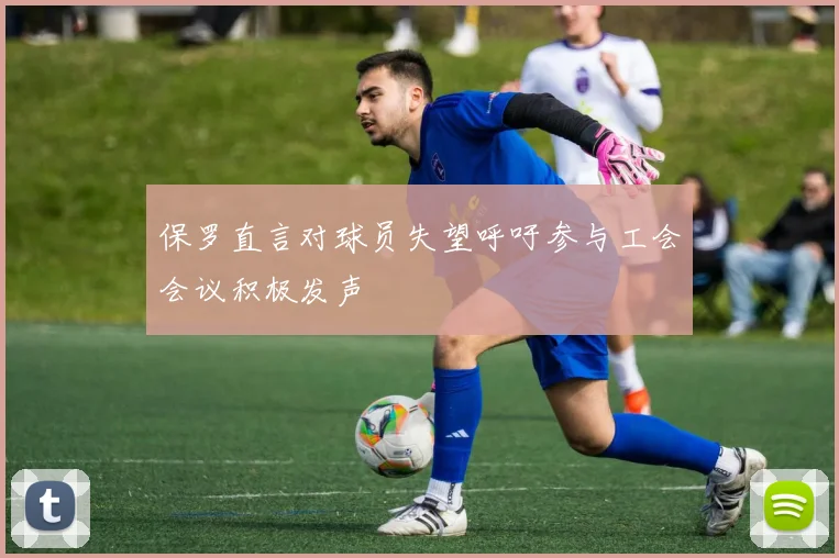 保罗直言对球员失望呼吁参与工会会议积极发声