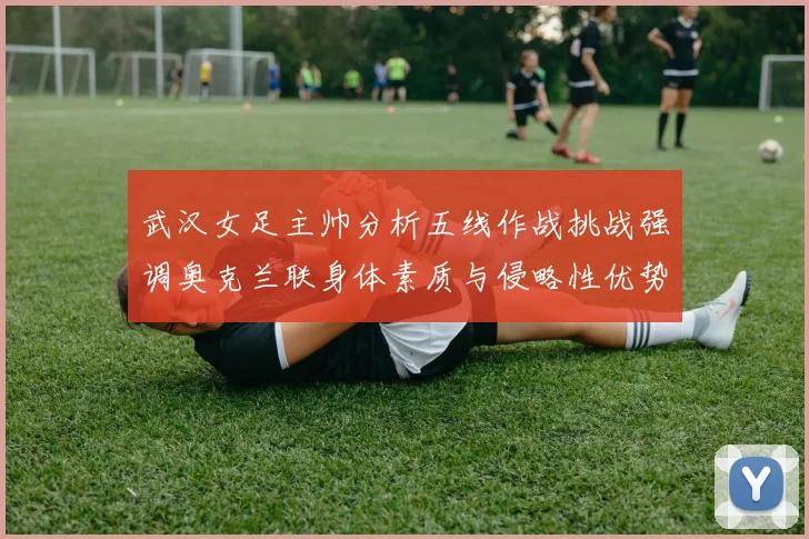 武汉女足主帅分析五线作战挑战强调奥克兰联身体素质与侵略性优势
