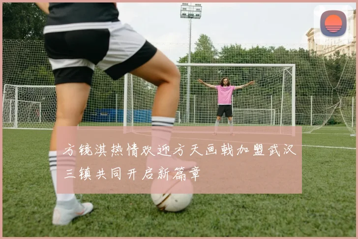 方镜淇热情欢迎方天画戟加盟武汉三镇共同开启新篇章