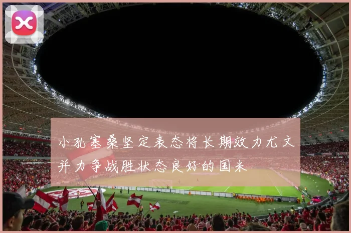 小孔塞桑坚定表态将长期效力尤文并力争战胜状态良好的国米