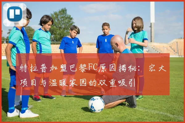 特拉普加盟巴黎FC原因揭秘：宏大项目与温暖家园的双重吸引