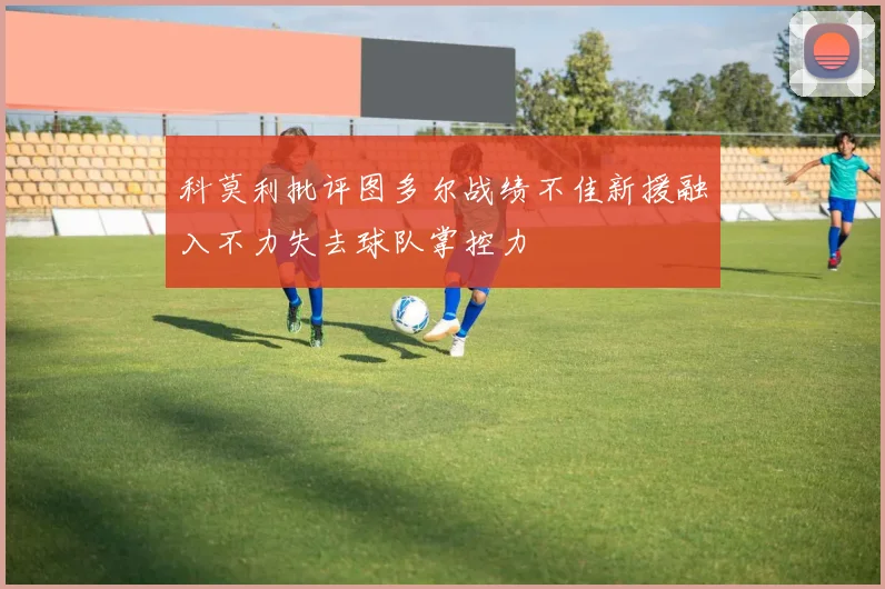 科莫利批评图多尔战绩不佳新援融入不力失去球队掌控力