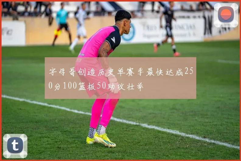 字母哥创造历史单赛季最快达成250分100篮板50助攻壮举