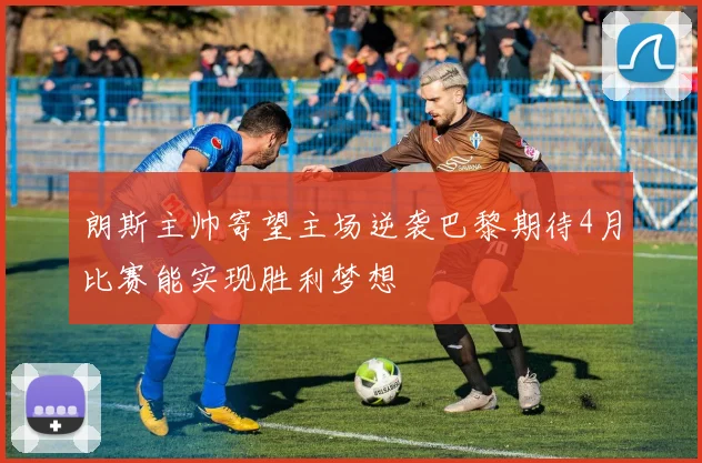 朗斯主帅寄望主场逆袭巴黎期待4月比赛能实现胜利梦想