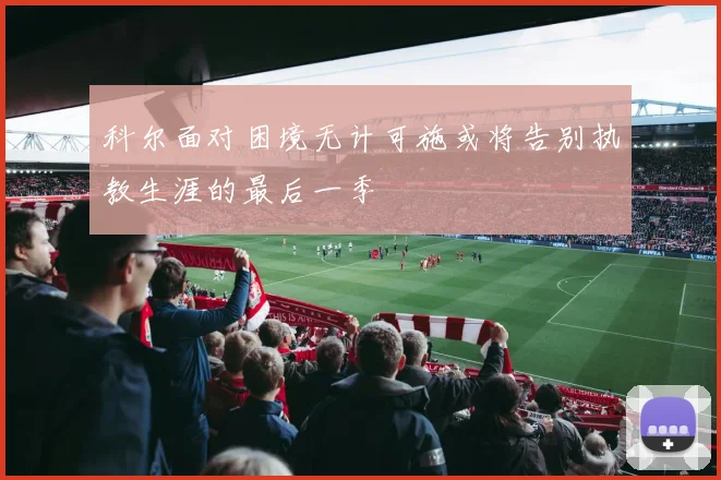 科尔面对困境无计可施或将告别执教生涯的最后一季