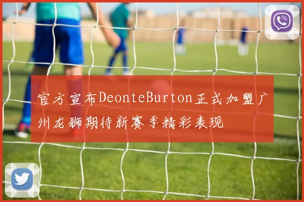 官方宣布DeonteBurton正式加盟广州龙狮期待新赛季精彩表现