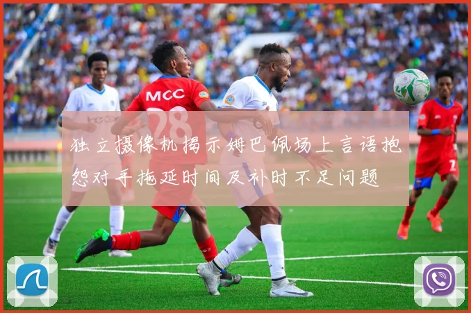 独立摄像机揭示姆巴佩场上言语抱怨对手拖延时间及补时不足问题