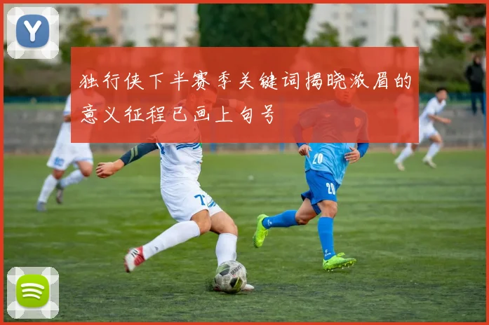 独行侠下半赛季关键词揭晓浓眉的意义征程已画上句号