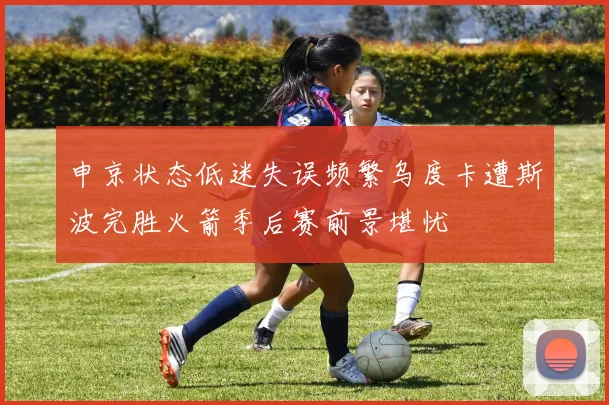 申京状态低迷失误频繁乌度卡遭斯波完胜火箭季后赛前景堪忧