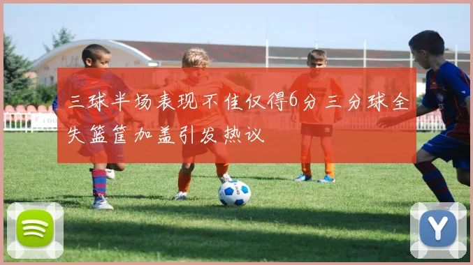 三球半场表现不佳仅得6分三分球全失篮筐加盖引发热议