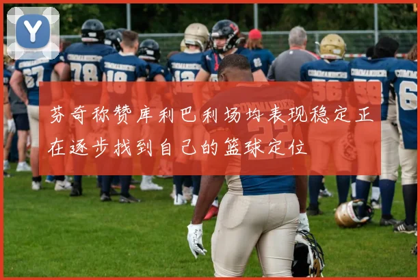 芬奇称赞库利巴利场均表现稳定正在逐步找到自己的篮球定位