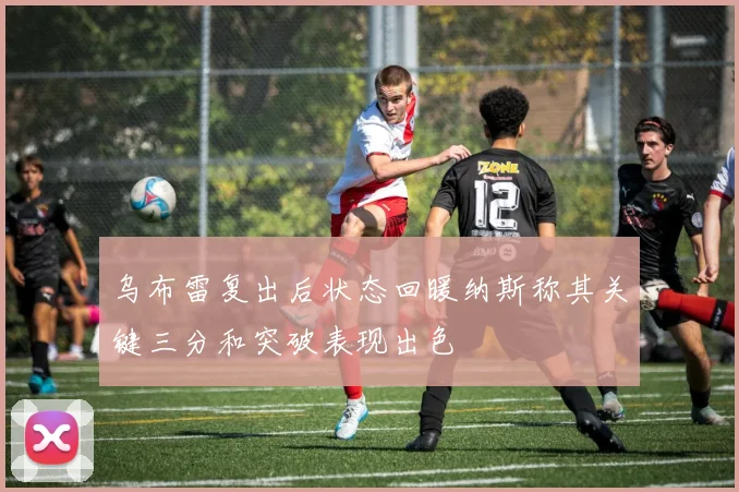 乌布雷复出后状态回暖纳斯称其关键三分和突破表现出色