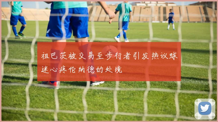 祖巴茨被交易至步行者引发热议球迷心疼伦纳德的处境
