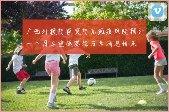 广西外援阿萨莫阿无瘫痪风险预计一个月后重返赛场万幸消息传来
