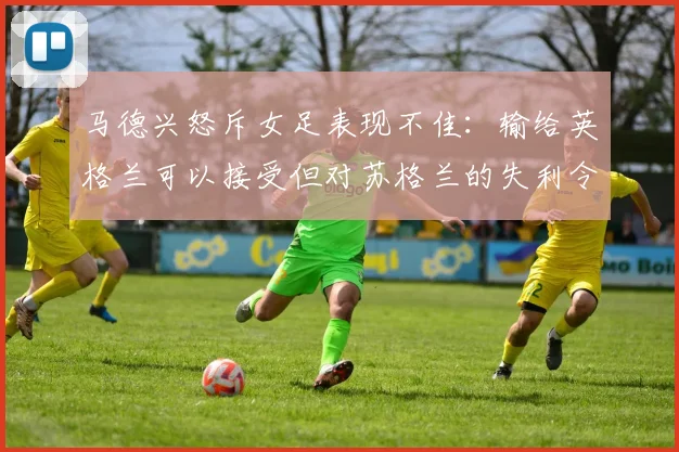 马德兴怒斥女足表现不佳：输给英格兰可以接受但对苏格兰的失利令人失望