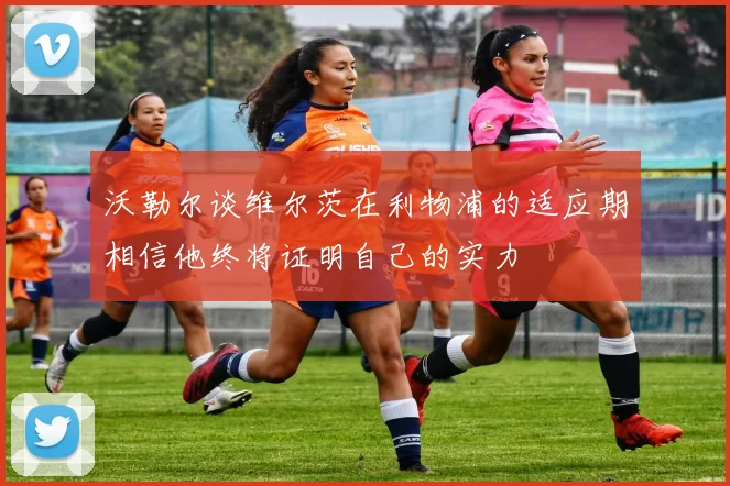沃勒尔谈维尔茨在利物浦的适应期相信他终将证明自己的实力