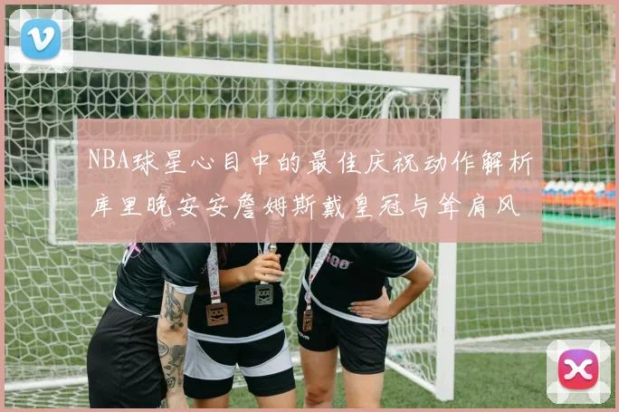 NBA球星心目中的最佳庆祝动作解析库里晚安安詹姆斯戴皇冠与耸肩风采