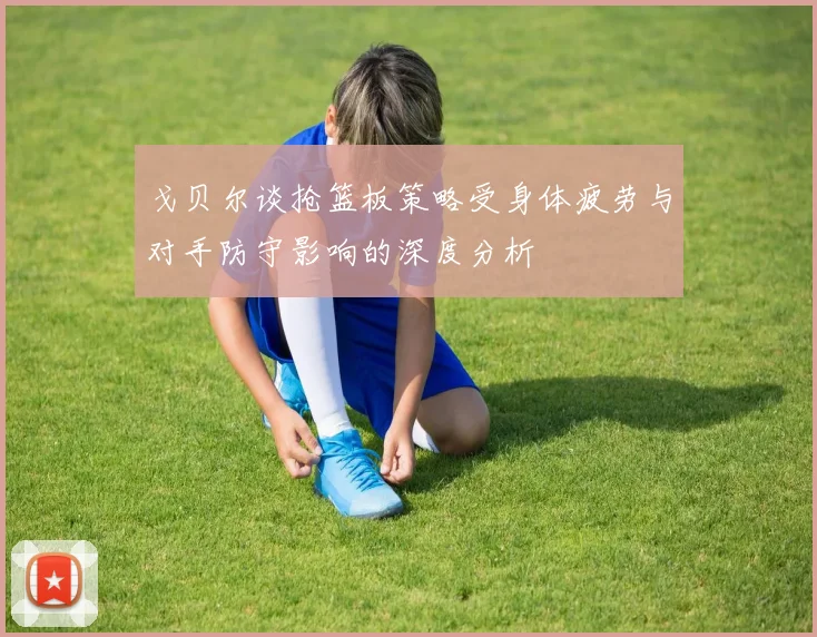 戈贝尔谈抢篮板策略受身体疲劳与对手防守影响的深度分析
