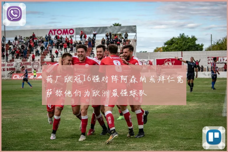 药厂欧冠16强对阵阿森纳或拜仁宽萨称他们为欧洲最强球队