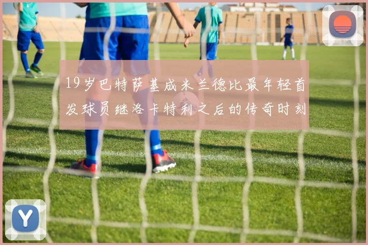 19岁巴特萨基成米兰德比最年轻首发球员继洛卡特利之后的传奇时刻